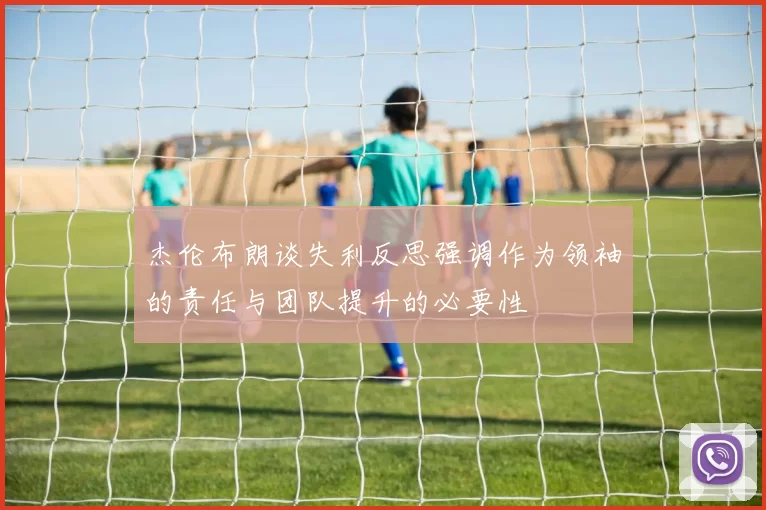 杰伦布朗谈失利反思强调作为领袖的责任与团队提升的必要性
