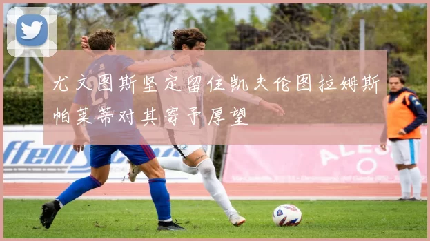 尤文图斯坚定留住凯夫伦图拉姆斯帕莱蒂对其寄予厚望
