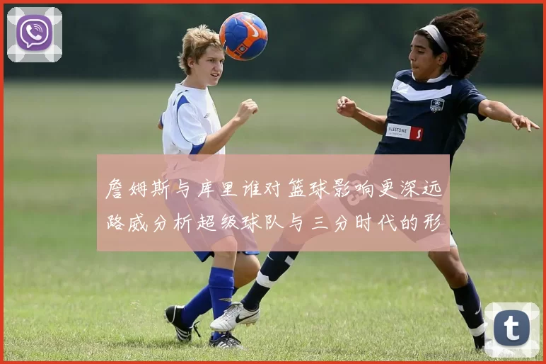 詹姆斯与库里谁对篮球影响更深远路威分析超级球队与三分时代的形成