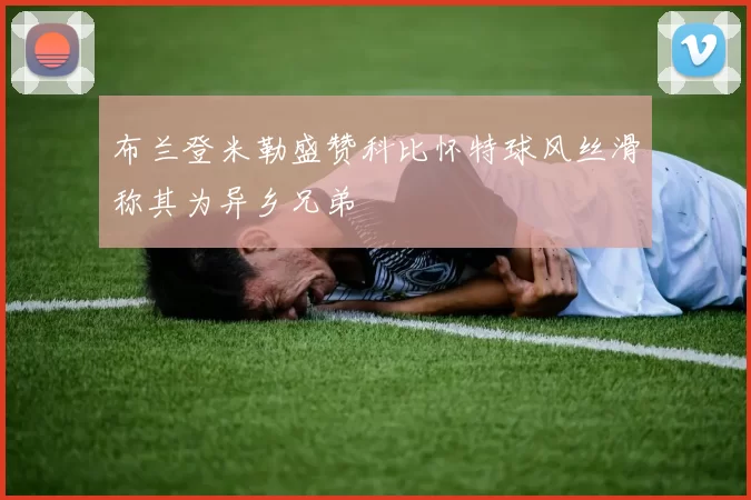 布兰登米勒盛赞科比怀特球风丝滑称其为异乡兄弟