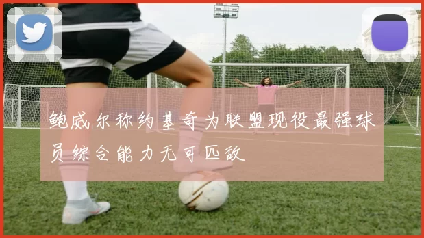 鲍威尔称约基奇为联盟现役最强球员综合能力无可匹敌