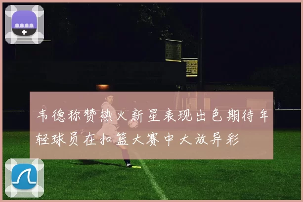 韦德称赞热火新星表现出色期待年轻球员在扣篮大赛中大放异彩