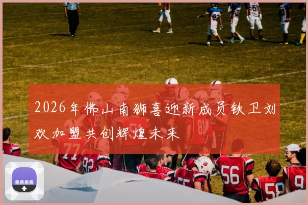 2026年佛山南狮喜迎新成员铁卫刘欢加盟共创辉煌未来