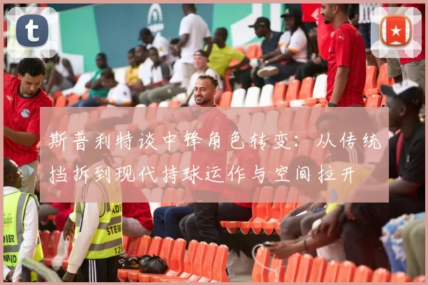 斯普利特谈中锋角色转变：从传统挡拆到现代持球运作与空间拉开