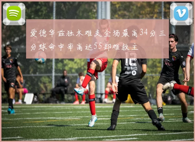 爱德华兹独木难支全场最高34分三分球命中率高达55却难救主