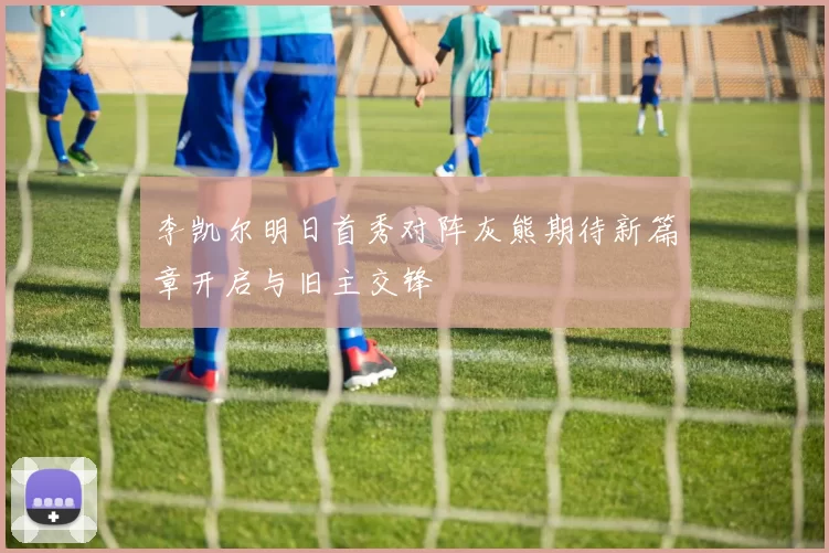 李凯尔明日首秀对阵灰熊期待新篇章开启与旧主交锋