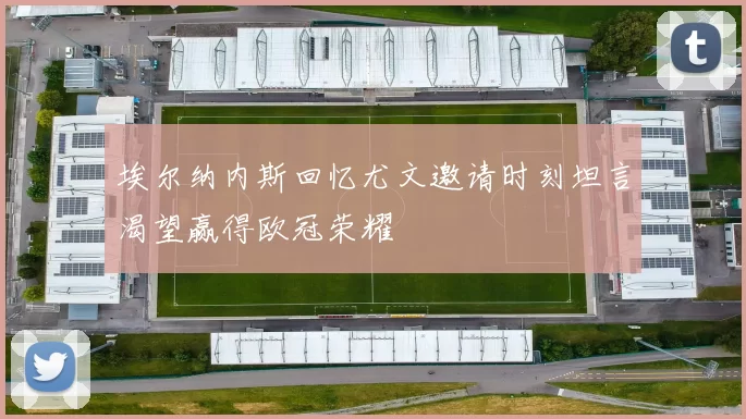 埃尔纳内斯回忆尤文邀请时刻坦言渴望赢得欧冠荣耀